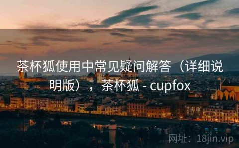 茶杯狐使用中常见疑问解答（详细说明版），茶杯狐 - cupfox