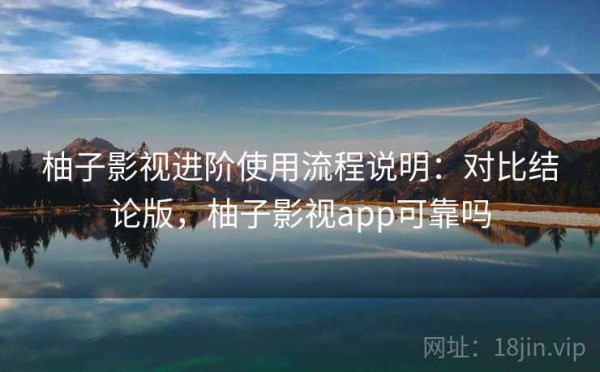 柚子影视进阶使用流程说明：对比结论版，柚子影视app可靠吗