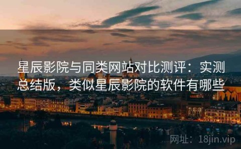 星辰影院与同类网站对比测评：实测总结版，类似星辰影院的软件有哪些