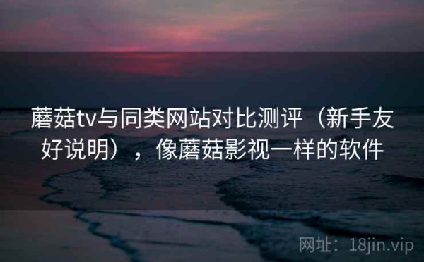 蘑菇tv与同类网站对比测评（新手友好说明），像蘑菇影视一样的软件
