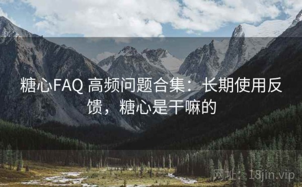 糖心FAQ 高频问题合集：长期使用反馈，糖心是干嘛的