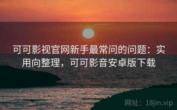 可可影视官网新手最常问的问题：实用向整理，可可影音安卓版下载