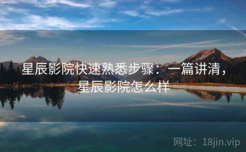 星辰影院快速熟悉步骤：一篇讲清，星辰影院怎么样