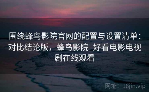 围绕蜂鸟影院官网的配置与设置清单：对比结论版，蜂鸟影院_好看电影电视剧在线观看