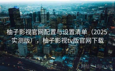 柚子影视官网配置与设置清单（2025 实测版），柚子影视tv版官网下载