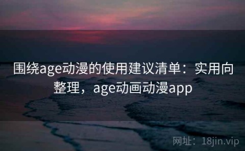 围绕age动漫的使用建议清单：实用向整理，age动画动漫app