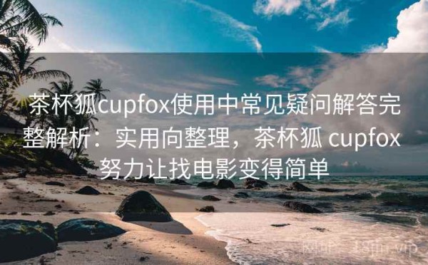 茶杯狐cupfox使用中常见疑问解答完整解析：实用向整理，茶杯狐 cupfox 努力让找电影变得简单