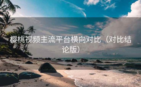 樱桃视频主流平台横向对比（对比结论版）