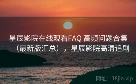 星辰影院在线观看FAQ 高频问题合集（最新版汇总），星辰影院高清追剧