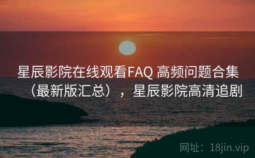 星辰影院在线观看FAQ 高频问题合集（最新版汇总），星辰影院高清追剧