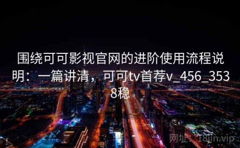 围绕可可影视官网的进阶使用流程说明：一篇讲清，可可tv首荐v_456_3538稳