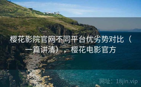 樱花影院官网不同平台优劣势对比（一篇讲清），樱花电影官方