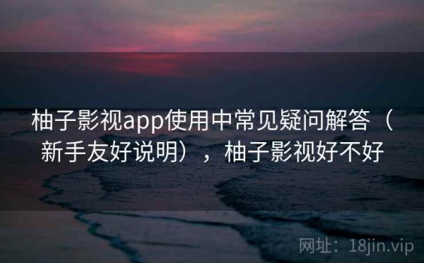 柚子影视app使用中常见疑问解答（新手友好说明），柚子影视好不好