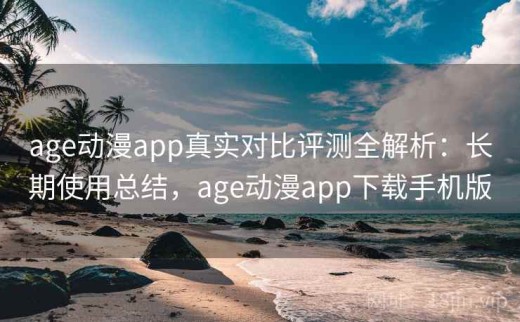 age动漫app真实对比评测全解析：长期使用总结，age动漫app下载手机版