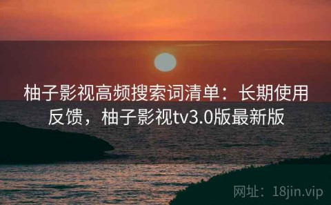 柚子影视高频搜索词清单：长期使用反馈，柚子影视tv3.0版最新版
