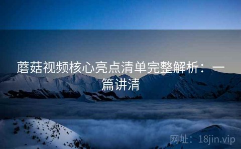 蘑菇视频核心亮点清单完整解析：一篇讲清
