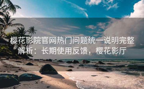 樱花影院官网热门问题统一说明完整解析：长期使用反馈，樱花影厅