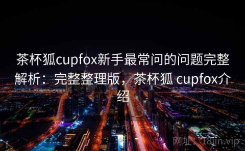 茶杯狐cupfox新手最常问的问题完整解析：完整整理版，茶杯狐 cupfox介绍