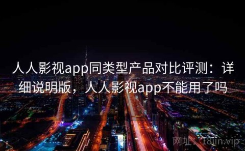 人人影视app同类型产品对比评测：详细说明版，人人影视app不能用了吗