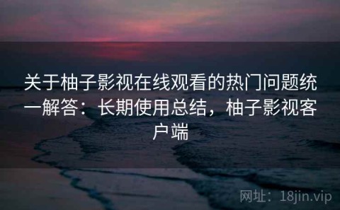 关于柚子影视在线观看的热门问题统一解答：长期使用总结，柚子影视客户端