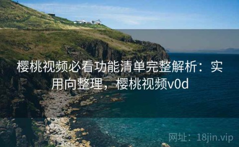 樱桃视频必看功能清单完整解析：实用向整理，樱桃视频v0d