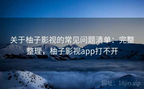 关于柚子影视的常见问题清单：完整整理，柚子影视app打不开