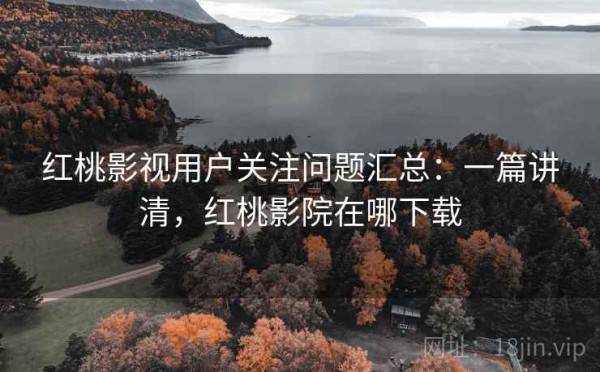 红桃影视用户关注问题汇总：一篇讲清，红桃影院在哪下载