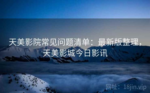 天美影院常见问题清单：最新版整理，天美影城今日影讯