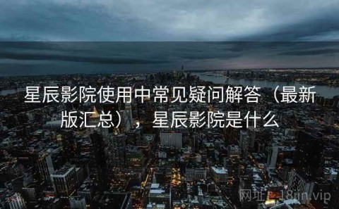 星辰影院使用中常见疑问解答（最新版汇总），星辰影院是什么