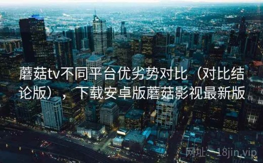 蘑菇tv不同平台优劣势对比（对比结论版），下载安卓版蘑菇影视最新版