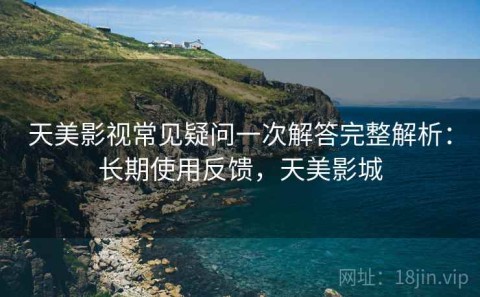 天美影视常见疑问一次解答完整解析：长期使用反馈，天美影城