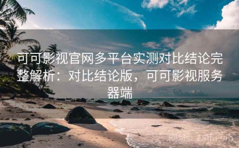 可可影视官网多平台实测对比结论完整解析：对比结论版，可可影视服务器端