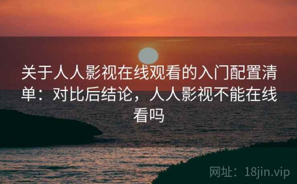 关于人人影视在线观看的入门配置清单：对比后结论，人人影视不能在线看吗