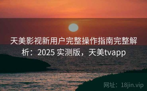 天美影视新用户完整操作指南完整解析：2025 实测版，天美tvapp