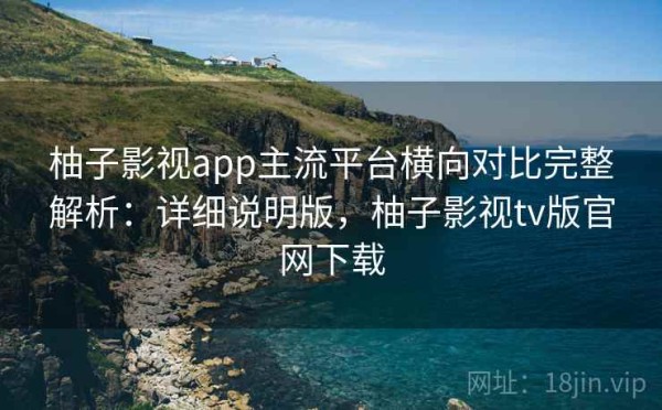 柚子影视app主流平台横向对比完整解析：详细说明版，柚子影视tv版官网下载