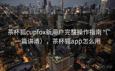 茶杯狐cupfox新用户完整操作指南（一篇讲清），茶杯狐app怎么用
