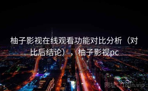 柚子影视在线观看功能对比分析（对比后结论），柚子影视pc