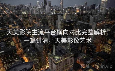 天美影院主流平台横向对比完整解析：一篇讲清，天美影像艺术