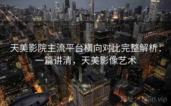 天美影院主流平台横向对比完整解析：一篇讲清，天美影像艺术