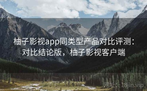 柚子影视app同类型产品对比评测：对比结论版，柚子影视客户端