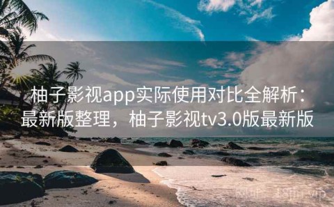 柚子影视app实际使用对比全解析：最新版整理，柚子影视tv3.0版最新版