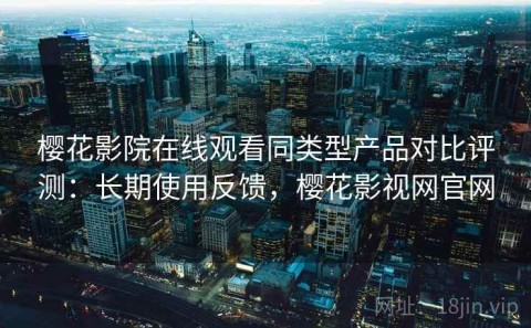 樱花影院在线观看同类型产品对比评测：长期使用反馈，樱花影视网官网