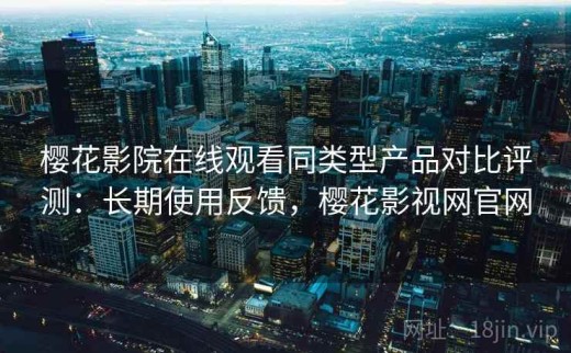 樱花影院在线观看同类型产品对比评测：长期使用反馈，樱花影视网官网