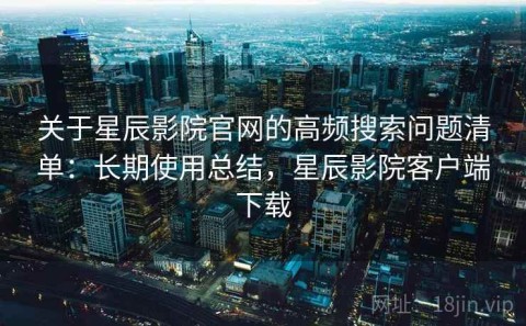 关于星辰影院官网的高频搜索问题清单：长期使用总结，星辰影院客户端下载