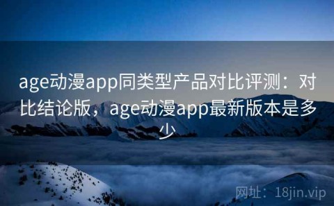 age动漫app同类型产品对比评测：对比结论版，age动漫app最新版本是多少