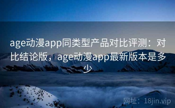age动漫app同类型产品对比评测：对比结论版，age动漫app最新版本是多少
