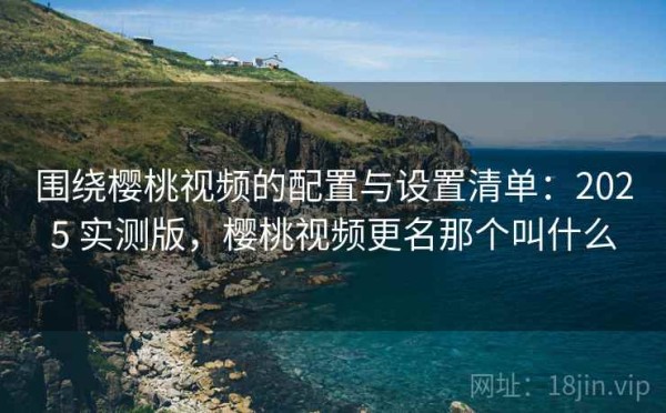 围绕樱桃视频的配置与设置清单：2025 实测版，樱桃视频更名那个叫什么