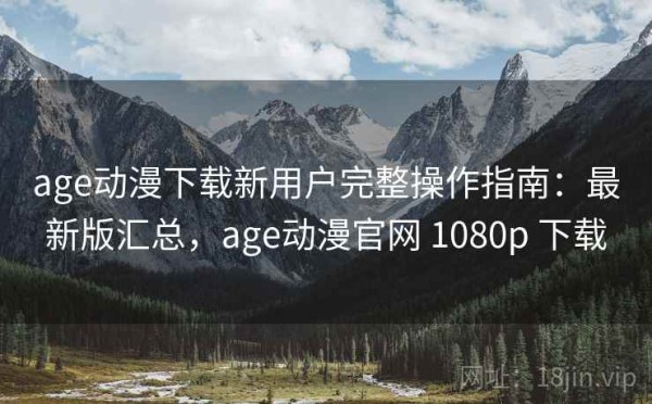 age动漫下载新用户完整操作指南：最新版汇总，age动漫官网 1080p 下载