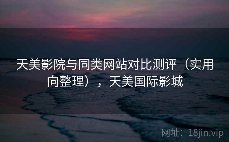 天美影院与同类网站对比测评(实用向整理),天美国际影城 天美影院与同类网站对比测评(实用向整理),天美国际影城