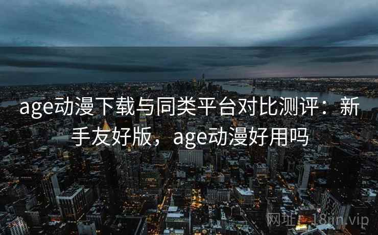 age动漫下载与同类平台对比测评：新手友好版，age动漫好用吗